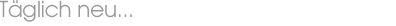 Täglich neu